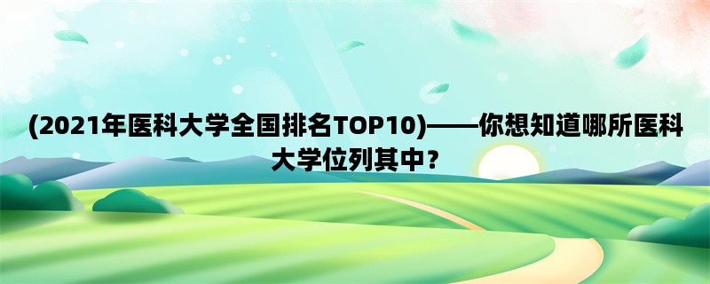 (2021年医科大学全国排名TOP10)——你想知道哪所医科大学位列其中？
