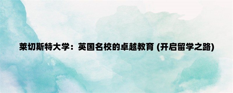 莱切斯特大学：英国名校的卓越教育 (开启留学之路)