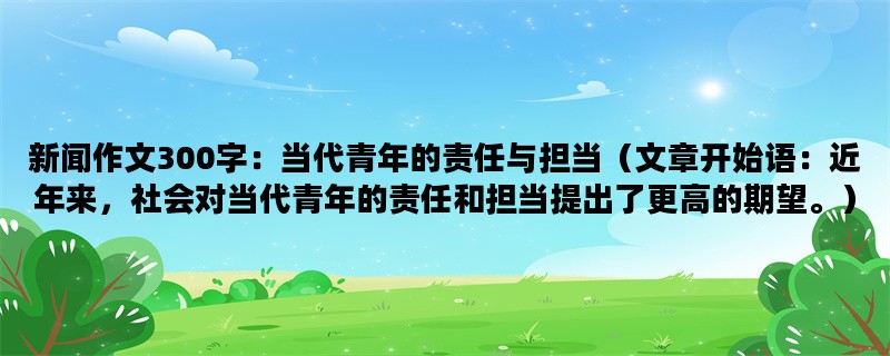 新闻作文300字：当代青年的责任与担当（文章开始语：近年来，社会对当代青年的责任和担当提出了更高的期望。）