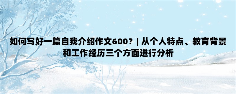 如何写好一篇自我介绍作文600？| 从个人特点、教育背景和工作经历三个方面进行分析