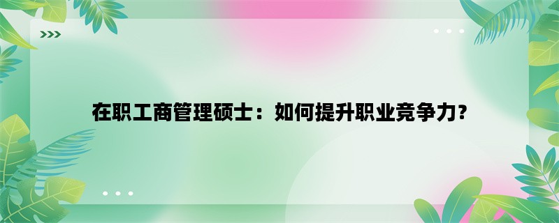 在职工商管理硕士：如何提升职业竞争力？