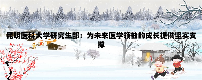 昆明医科大学研究生部：为未来医学领袖的成长提供坚实支撑