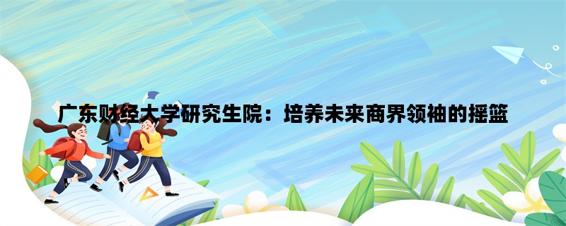 广东财经大学研究生院：培养未来商界领袖的摇篮