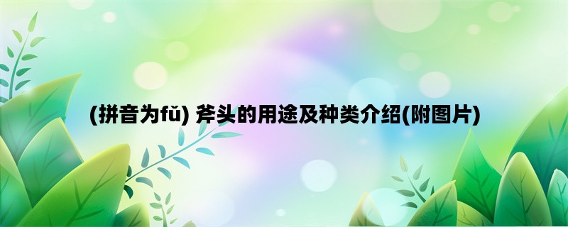 (拼音为fǔ) 斧头的用途及种类介绍(附图片)