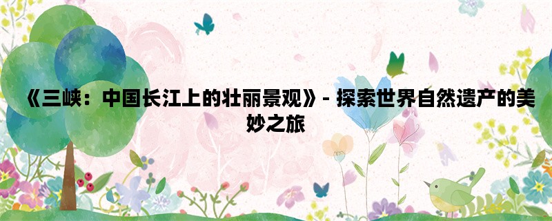 《三峡：中国长江上的壮丽景观》- 探索世界自然遗产的美妙之旅
