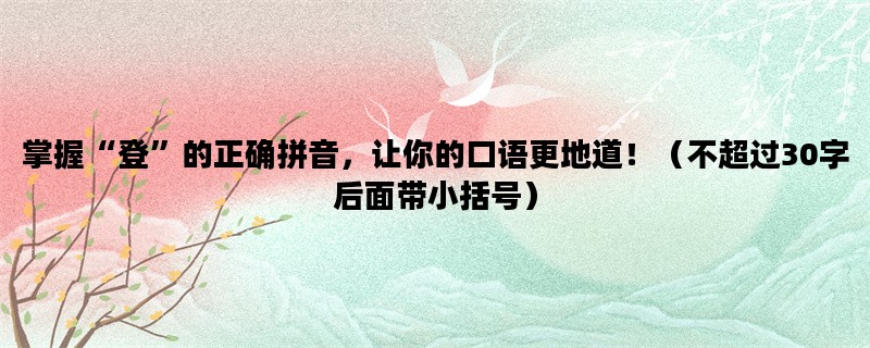 掌握“登”的正确拼音，让你的口语更地道！（不超过30字后面带小括号）