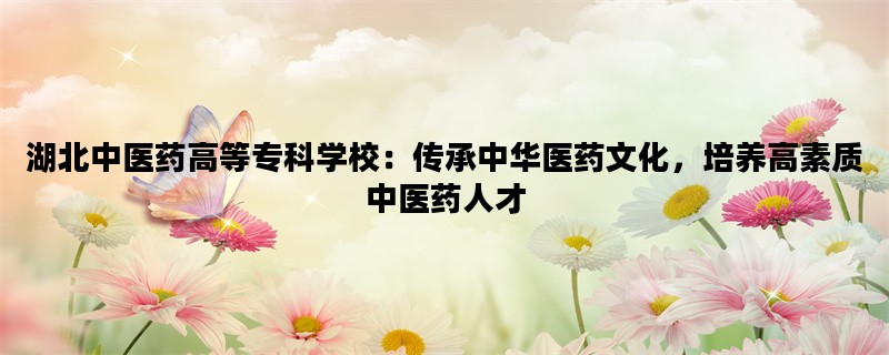 湖北中医药高等专科学校：传承中华医药文化，培养高素质中医药人才