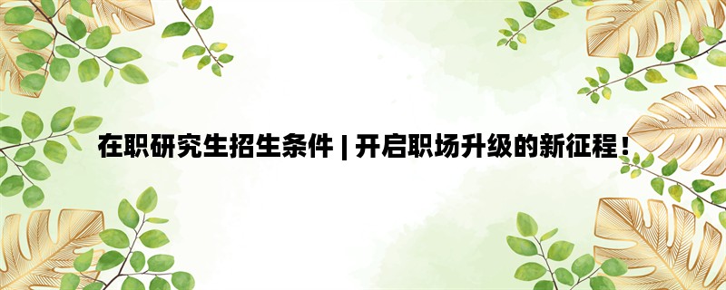 在职研究生招生条件 | 开启职场升级的新征程！