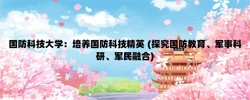 国防科技大学：培养国防科技精英 (探究国防教育、军事科研、军民融合)