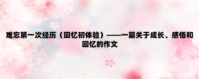 难忘第一次经历（回忆初体验）——一篇关于成长、感悟和回忆的作文