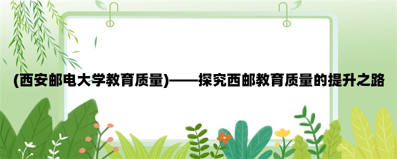 (西安邮电大学教育质量)——探究西邮教育质量的提升之路