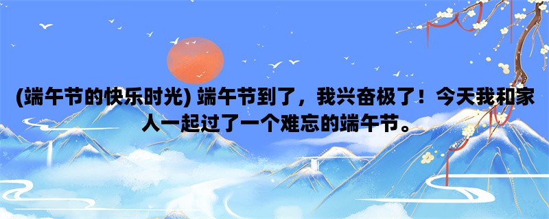 (端午节的快乐时光) 端午节到了，我兴奋极了！今天我和家人一起过了一个难忘的端午节。