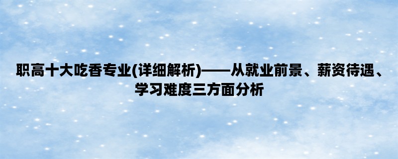 职高十大吃香专业(详细解析)——从就业前景、薪资待遇、学习难度三方面分析