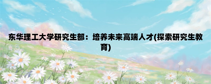 东华理工大学研究生部：培养未来高端人才(探索研究生教育)