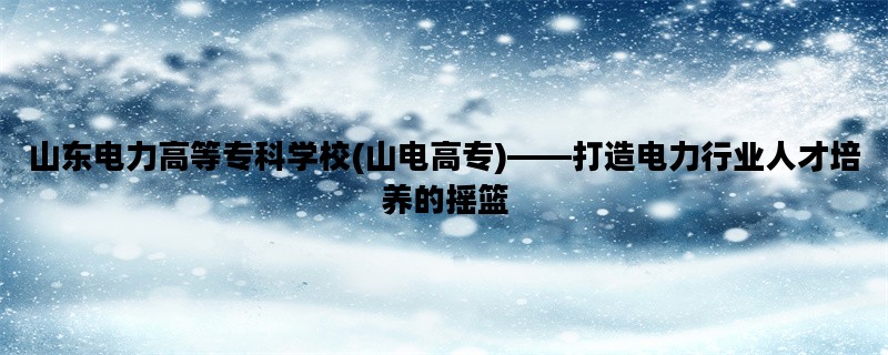 山东电力高等专科学校(山电高专)——打造电力行业人才培养的摇篮