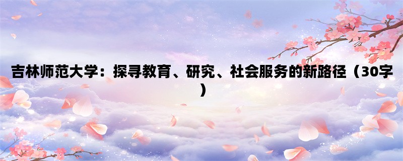 吉林师范大学：探寻教育、研究、社会服务的新路径（30字）