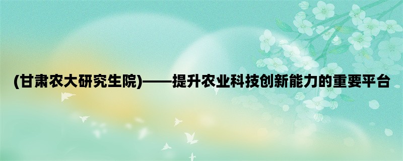 (甘肃农大研究生院)——提升农业科技创新能力的重要平台