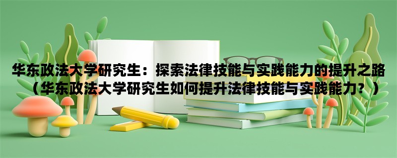 华东政法大学研究生：探索法律技能与实践能力的提升之路（华东政法大学研究生如何提升法律技能与实践能力？）