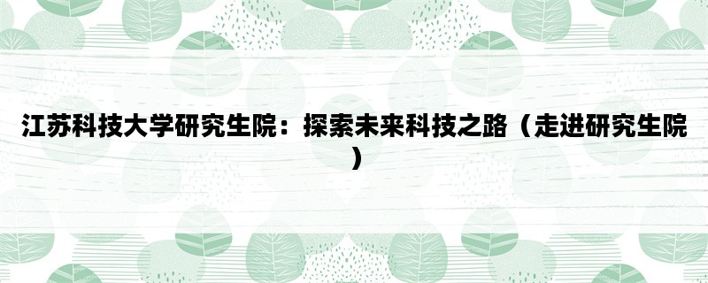 江苏科技大学研究生院：探索未来科技之路（走进研究生院）
