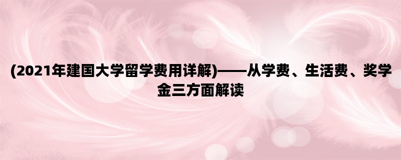 (2021年建国大学留学费用详解)——从学费、生活费、奖学金三方面解读