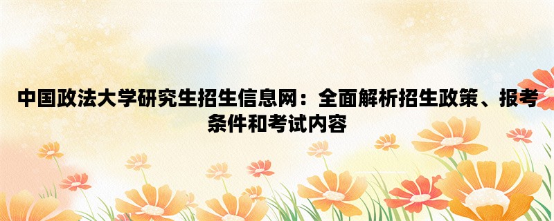 中国政法大学研究生招生信息网：全面解析招生政策、报考条件和考试内容