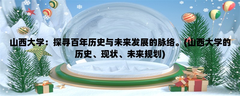 山西大学：探寻百年历史与未来发展的脉络。(山西大学的历史、现状、未来规划)