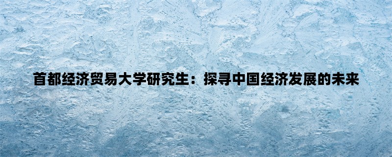 首都经济贸易大学研究生：探寻中国经济发展的未来