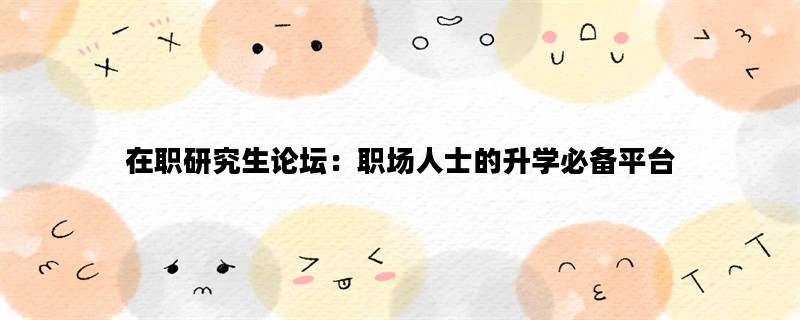 在职研究生论坛：职场人士的升学必备平台