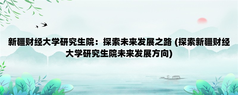 新疆财经大学研究生院：探索未来发展之路 (探索新疆财经大学研究生院未来发展方向)