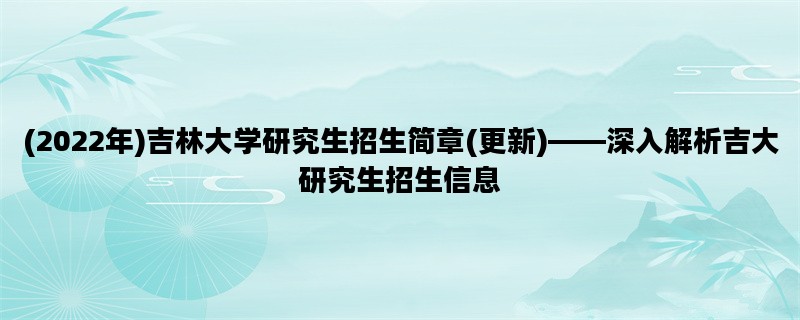 (2022年)吉林大学研究生招生简章(更新)——深入解析吉大研究生招生信息