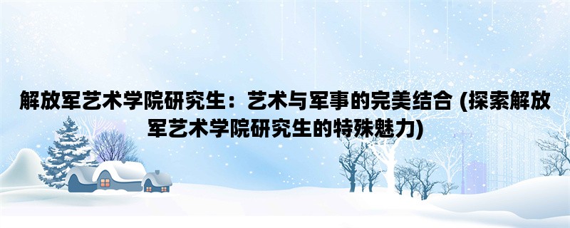 解放军艺术学院研究生：艺术与军事的完美结合 (探索解放军艺术学院研究生的特殊魅力)