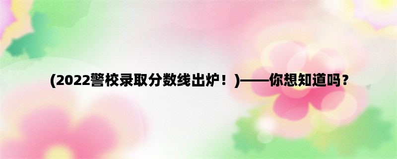 (2022警校录取分数线出炉！)——你想知道吗？