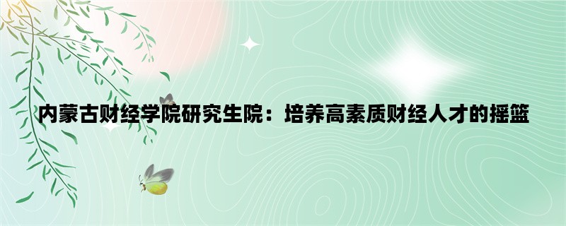 内蒙古财经学院研究生院：培养高素质财经人才的摇篮