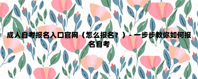 成人自考报名入口官网（怎么报名？）- 一步步教你如何报名自考