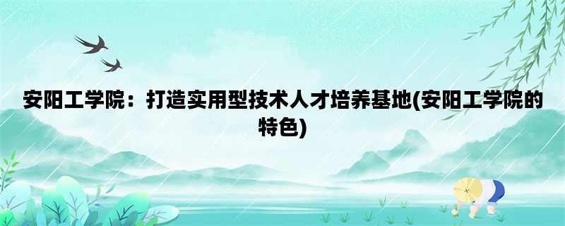 安阳工学院：打造实用型技术人才培养基地(安阳工学院的特色)