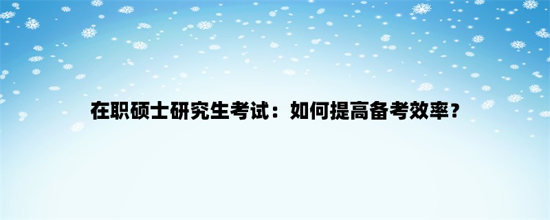 在职硕士研究生考试：如何提高备考效率？