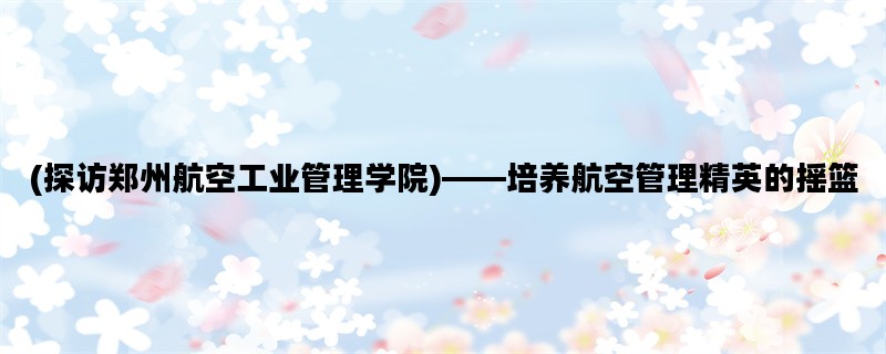 (探访郑州航空工业管理学院)——培养航空管理精英的摇篮