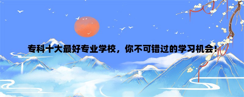专科十大最好专业学校，你不可错过的学习机会！