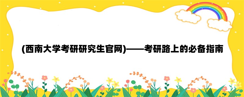 (西南大学考研研究生官网)——考研路上的必备指南