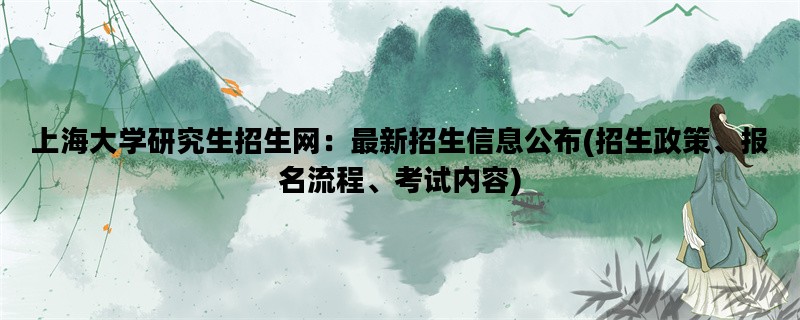 上海大学研究生招生网：最新招生信息公布(招生政策、报名流程、考试内容)