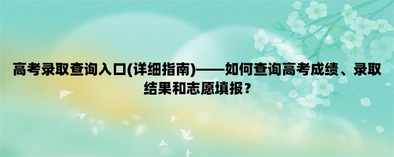 高考录取查询入口(详细指南)——如何查询高考成绩、录取结果和志愿填报？