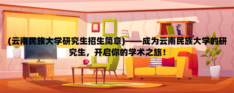 (云南民族大学研究生招生简章)——成为云南民族大学的研究生，开启你的学术之旅！