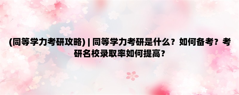 (同等学力考研攻略) | 同等学力考研是什么？如何备考？考研名校录取率如何提高？