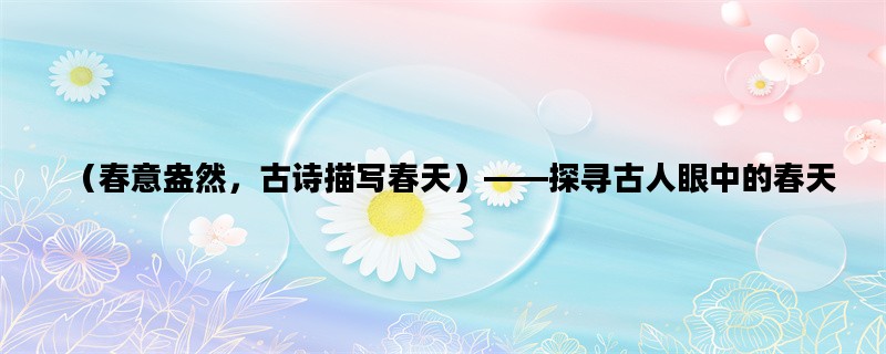 （春意盎然，古诗描写春天）——探寻古人眼中的春天