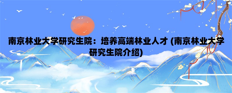 南京林业大学研究生院：培养高端林业人才 (南京林业大学研究生院介绍)
