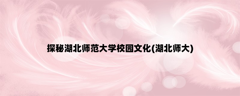 探秘湖北师范大学校园文化(湖北师大)