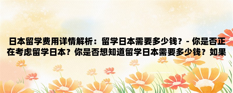 日本留学费用详情解析：留学日本需要多少钱？- 你是否正在考虑留学日本？你是否想知道留学日本需要多少钱？如果是，那么你来对地方了。本文将详细解析日本留学费用，让你对留学日本的经济