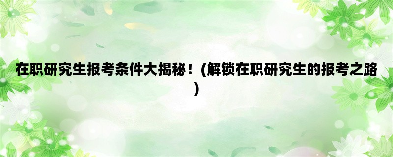 在职研究生报考条件大揭秘！(解锁在职研究生的报考之路)