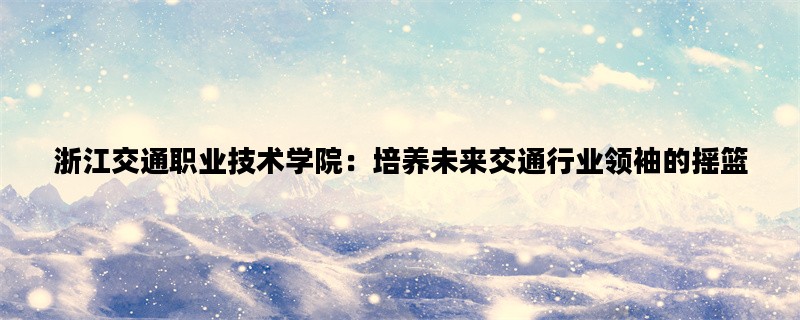 浙江交通职业技术学院：培养未来交通行业领袖的摇篮