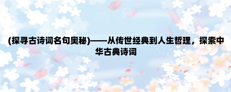 (探寻古诗词名句奥秘)——从传世经典到人生哲理，探索中华古典诗词